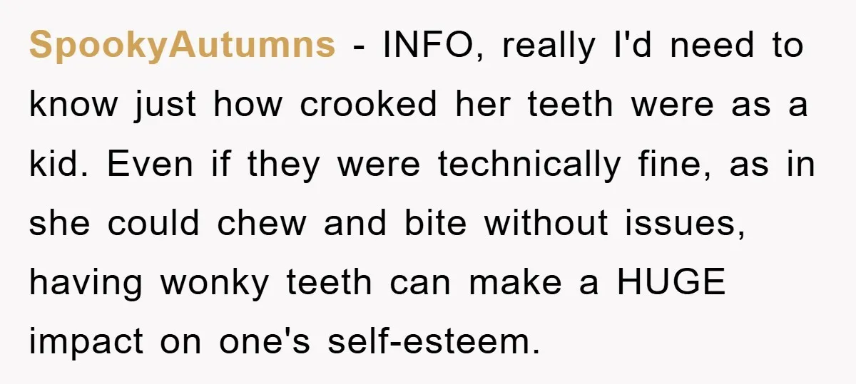 SpookyAutumns − INFO, really I'd need to know just how crooked her teeth were as a kid. Even if they were technically fine, as in she could chew and bite...