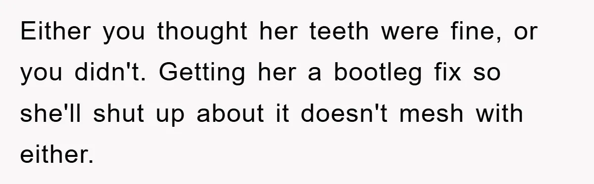 Either you thought her teeth were fine, or you didn't. Getting her a bootleg fix so she'll shut up about it doesn't mesh with either.