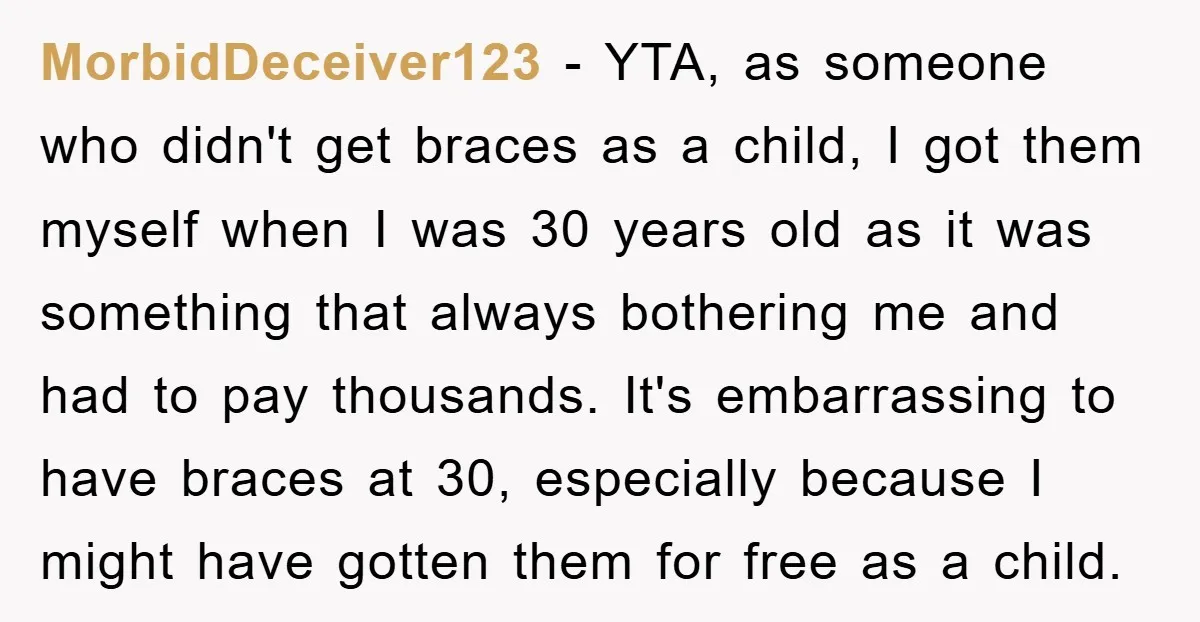 MorbidDeceiver123 − YTA, as someone who didn't get braces as a child, I got them myself when I was 30 years old as it was something that always bothering me...