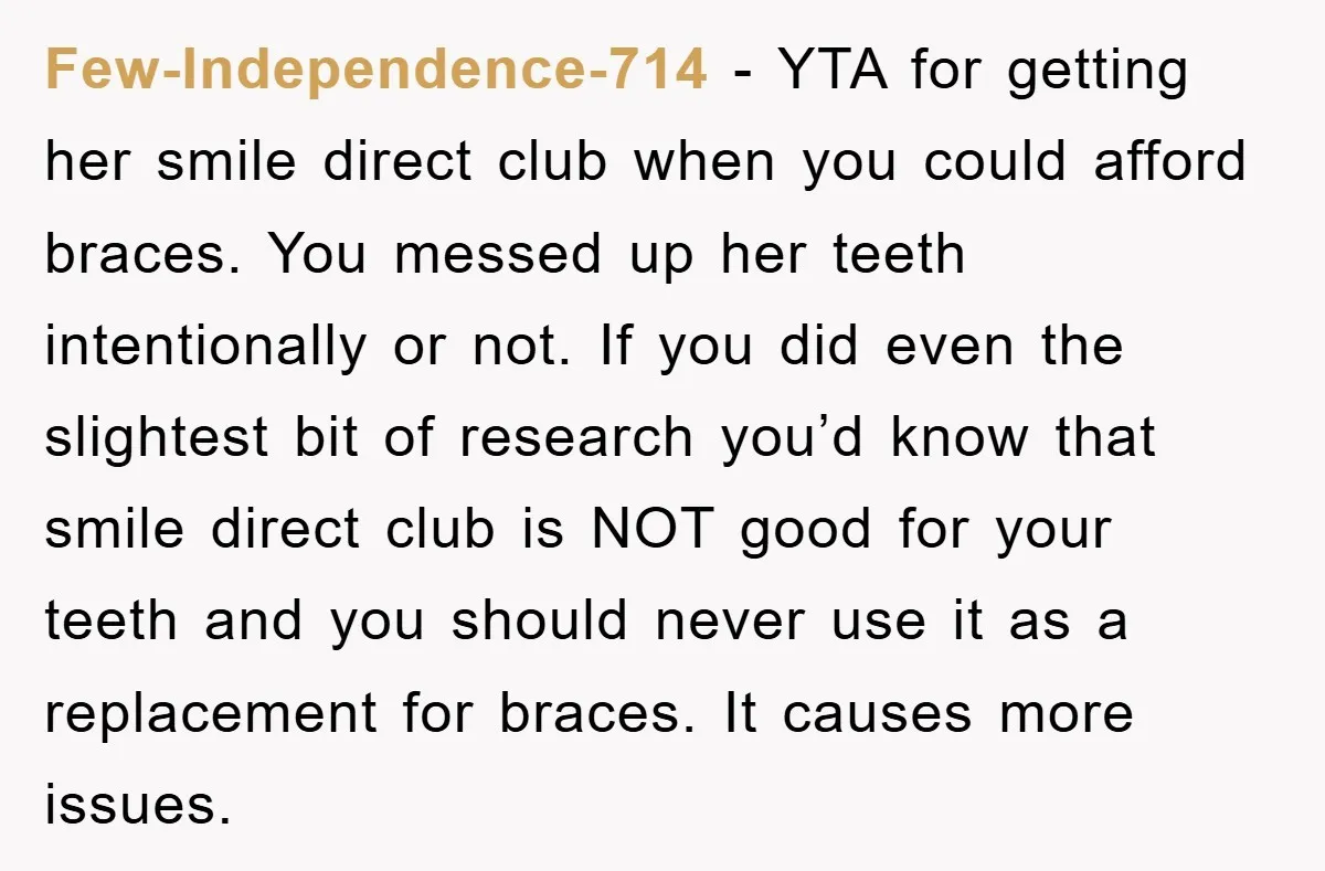 Few-Independence-714 − YTA for getting her smile direct club when you could afford braces. You messed up her teeth intentionally or not. If you did even the slightest bit of...