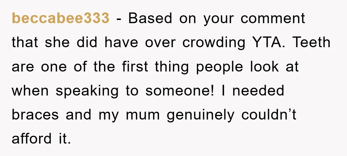 beccabee333 − Based on your comment that she did have over crowding YTA. Teeth are one of the first thing people look at when speaking to someone! I needed braces...