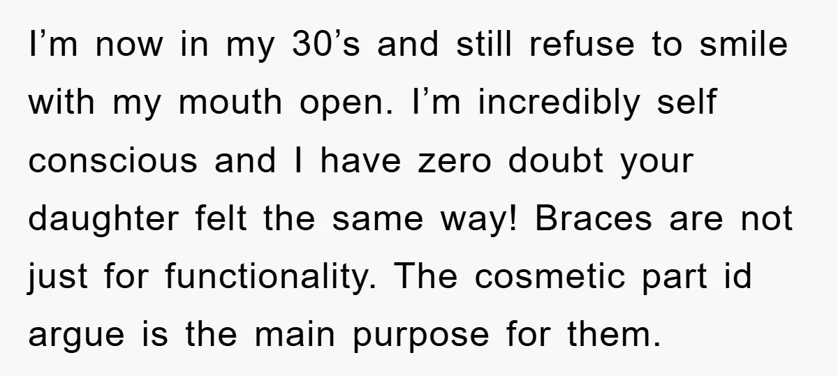 I’m now in my 30’s and still refuse to smile with my mouth open. I’m incredibly self conscious and I have zero doubt your daughter felt the same way! Braces...