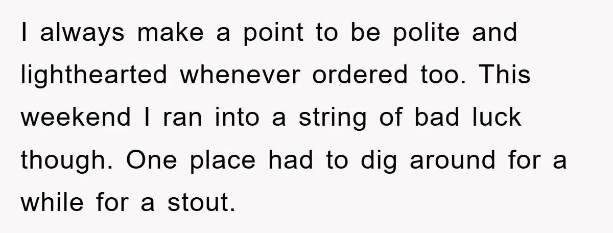I always make a point to be polite and lighthearted whenever ordered too. This weekend I ran into a string of bad luck though. One place had to dig around...