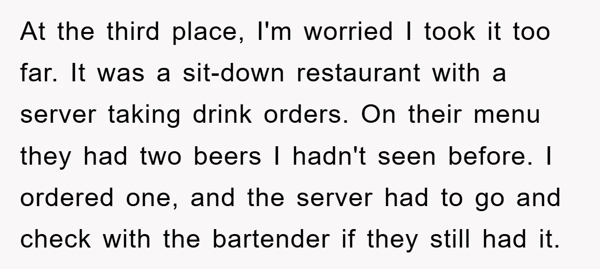 At the third place, I'm worried I took it too far. It was a sit-down restaurant with a server taking drink orders. On their menu they had two beers I...