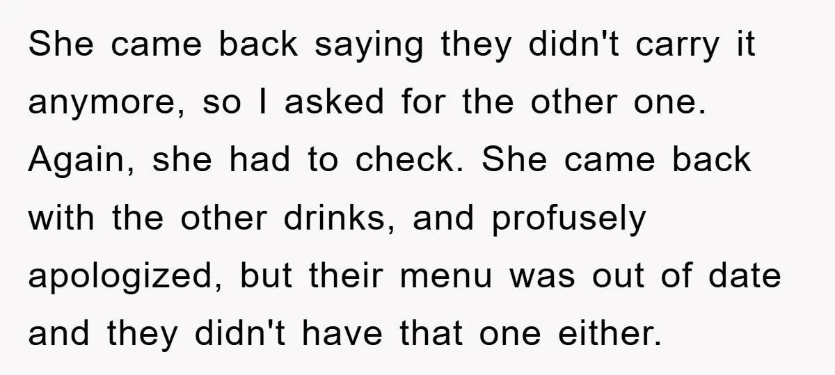 She came back saying they didn't carry it anymore, so I asked for the other one. Again, she had to check. She came back with the other drinks, and profusely...