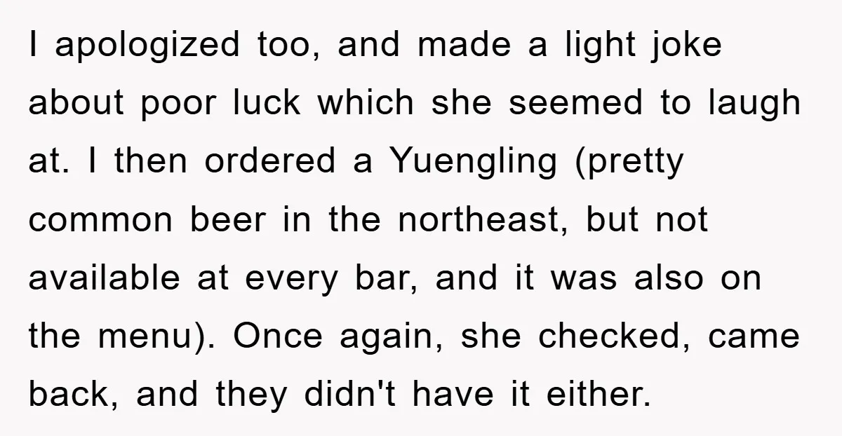 I apologized too, and made a light joke about poor luck which she seemed to laugh at. I then ordered a Yuengling (pretty common beer in the northeast, but not...