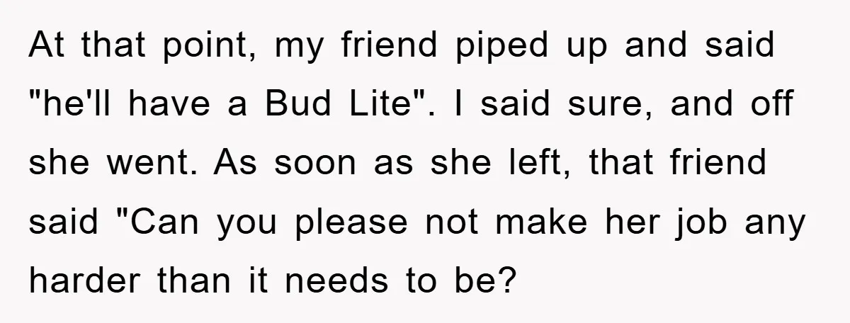 At that point, my friend piped up and said "he'll have a Bud Lite". I said sure, and off she went. As soon as she left, that friend said "Can...