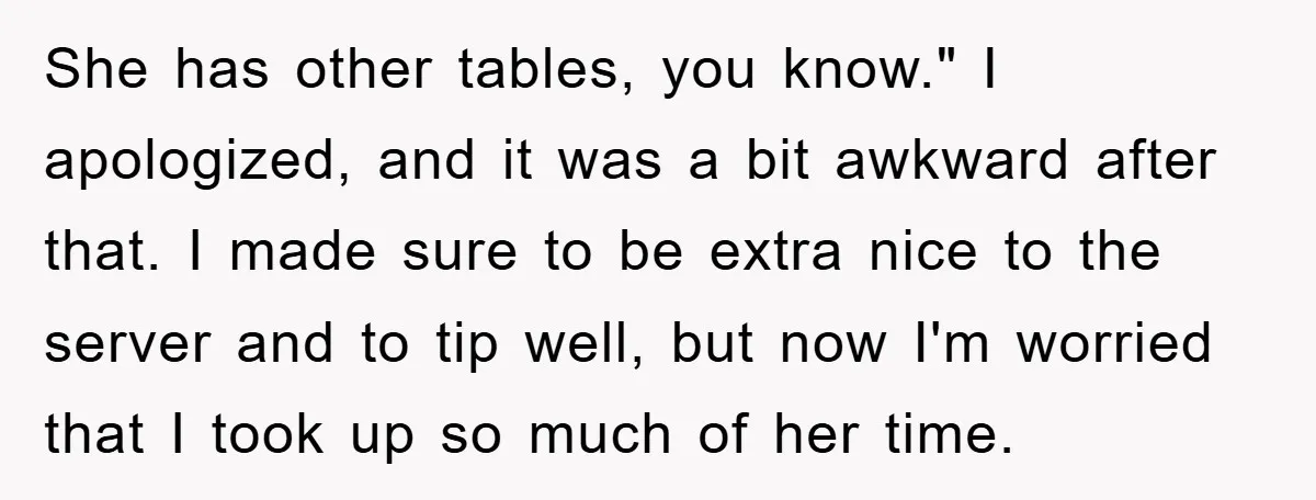 She has other tables, you know." I apologized, and it was a bit awkward after that. I made sure to be extra nice to the server and to tip well,...