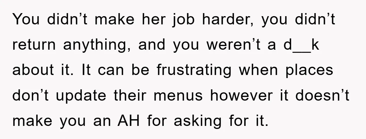 You didn’t make her job harder, you didn’t return anything, and you weren’t a d__k about it. It can be frustrating when places don’t update their menus however it doesn’t...