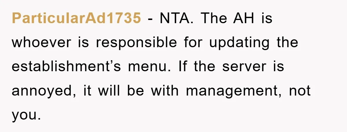 ParticularAd1735 − NTA. The AH is whoever is responsible for updating the establishment’s menu. If the server is annoyed, it will be with management, not you.