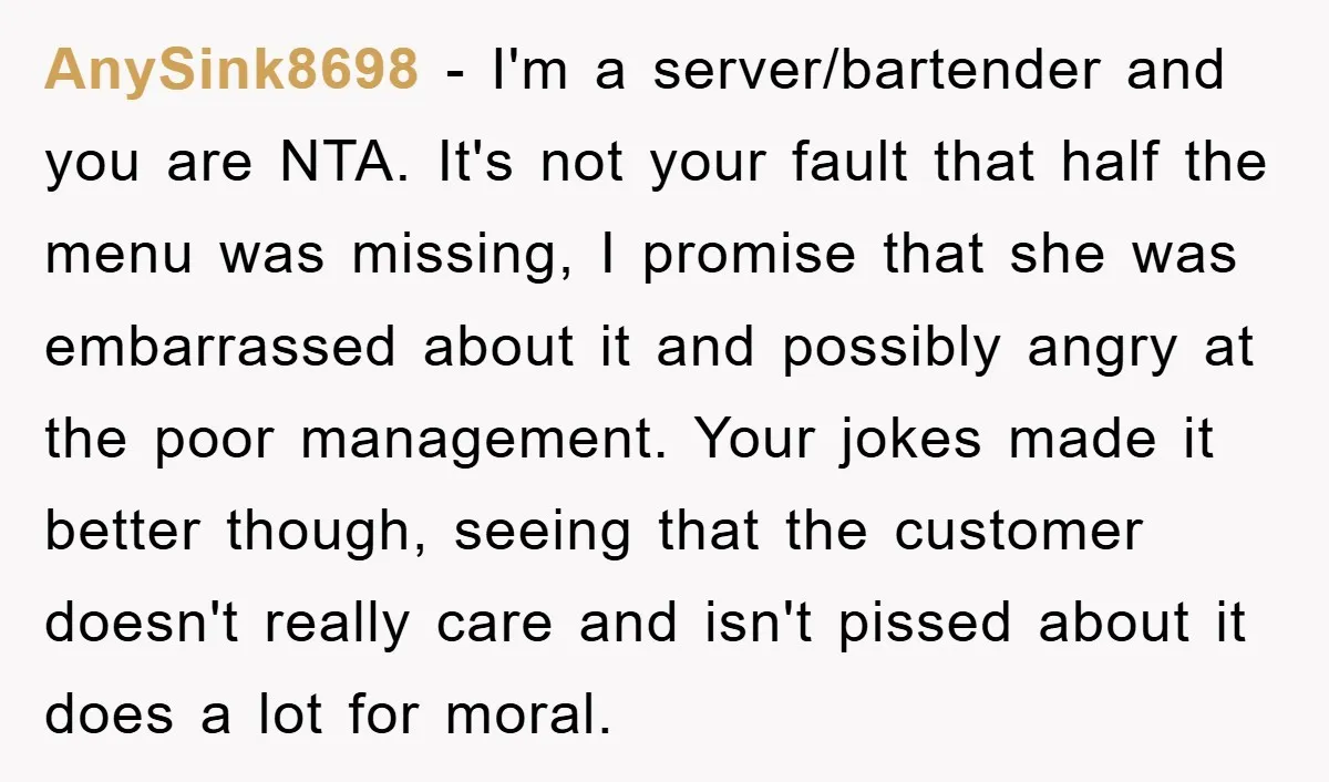 AnySink8698 − I'm a server/bartender and you are NTA. It's not your fault that half the menu was missing, I promise that she was embarrassed about it and possibly angry...