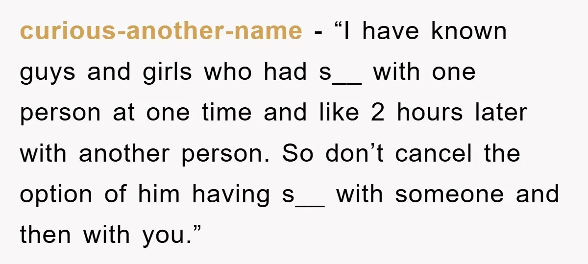 curious-another-name - “I have known guys and girls who had s__ with one person at one time and like 2 hours later with another person. So don’t cancel the option...