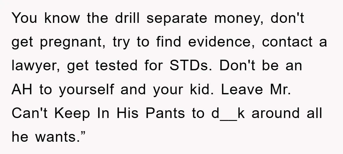 You know the drill separate money, don't get pregnant, try to find evidence, contact a lawyer, get tested for STDs. Don't be an AH to yourself and your kid. Leave...