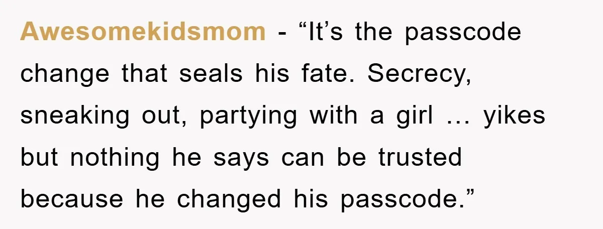 Awesomekidsmom - “It’s the passcode change that seals his fate. Secrecy, sneaking out, partying with a girl … yikes but nothing he says can be trusted because he changed his...
