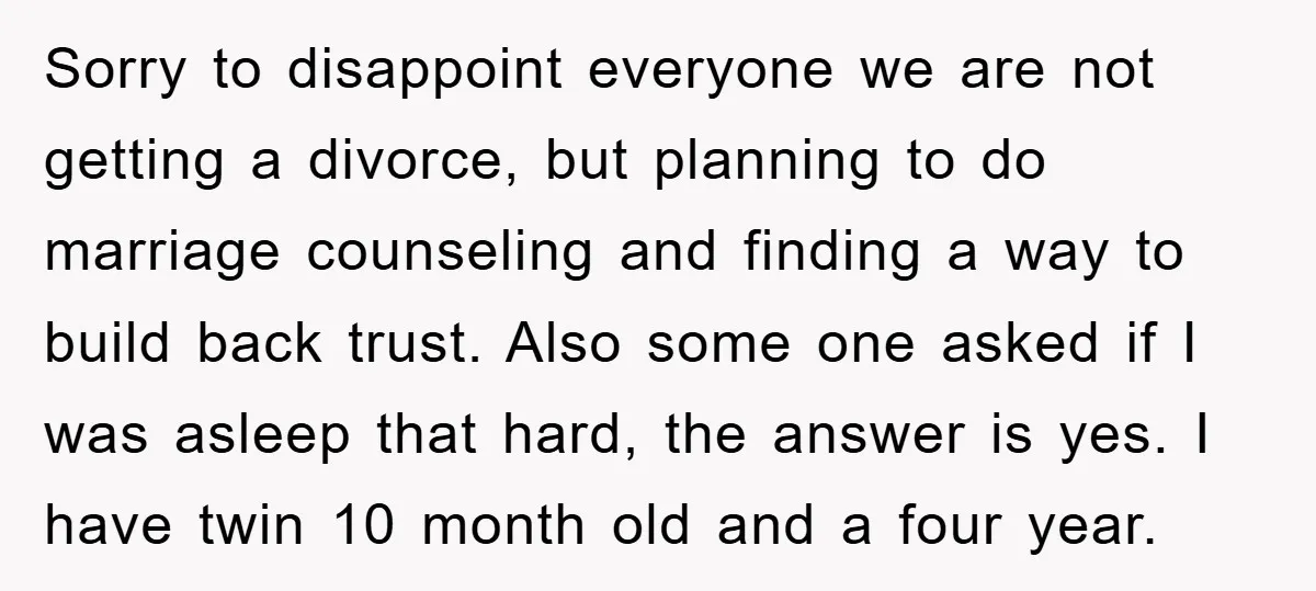 Sorry to disappoint everyone we are not getting a divorce, but planning to do marriage counseling and finding a way to build back trust. Also some one asked if I...