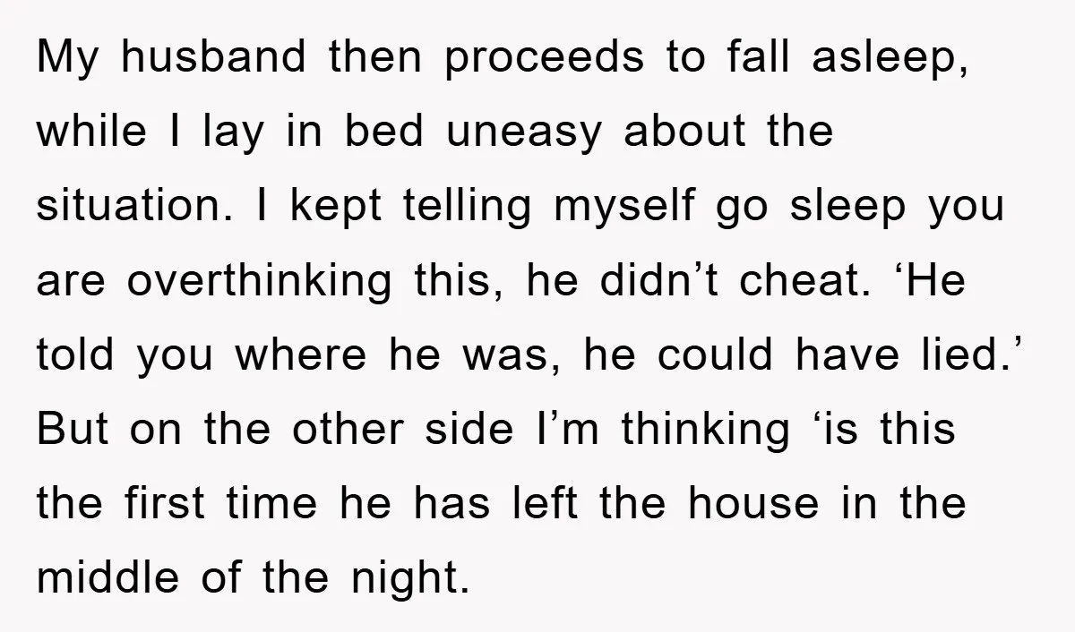 My husband then proceeds to fall asleep, while I lay in bed uneasy about the situation. I kept telling myself go sleep you are overthinking this, he didn’t cheat. ‘He...
