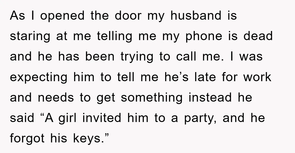 As I opened the door my husband is staring at me telling me my phone is dead and he has been trying to call me. I was expecting him to...