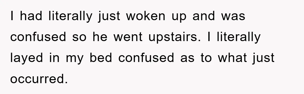 I had literally just woken up and was confused so he went upstairs. I literally layed in my bed confused as to what just occurred.