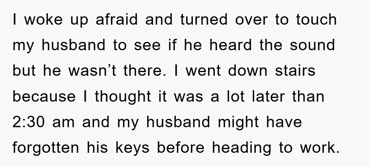I woke up afraid and turned over to touch my husband to see if he heard the sound but he wasn’t there. I went down stairs because I thought it...