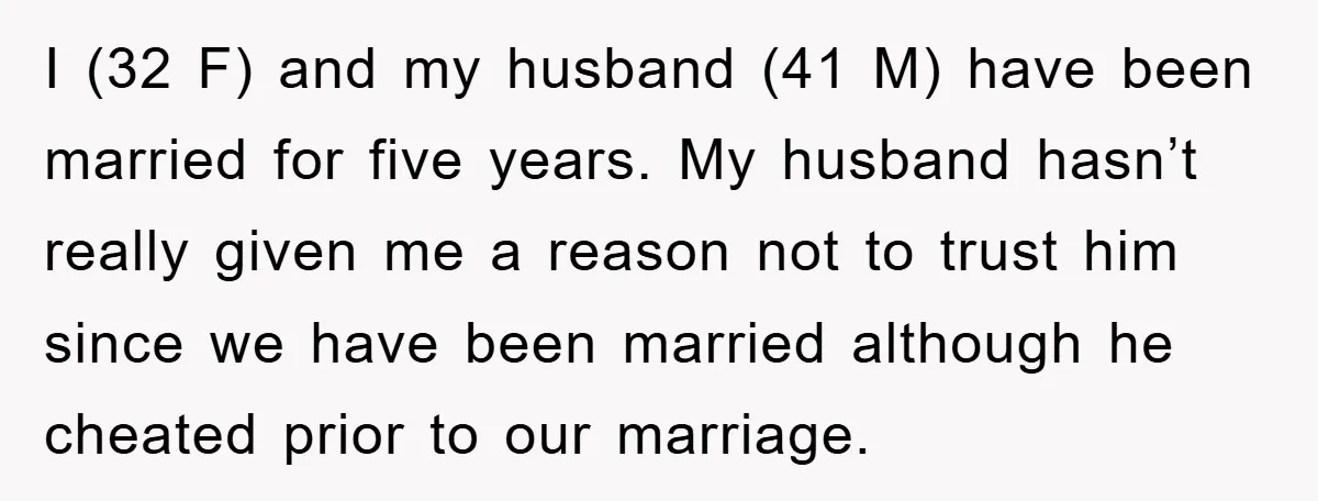 I (32 F) and my husband (41 M) have been married for five years. My husband hasn’t really given me a reason not to trust him since we have been...