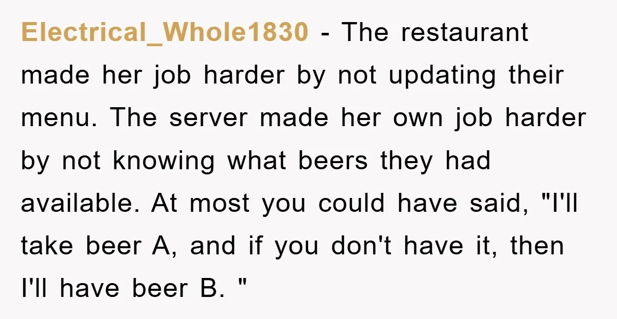 Electrical_Whole1830 − The restaurant made her job harder by not updating their menu. The server made her own job harder by not knowing what beers they had available. At most...