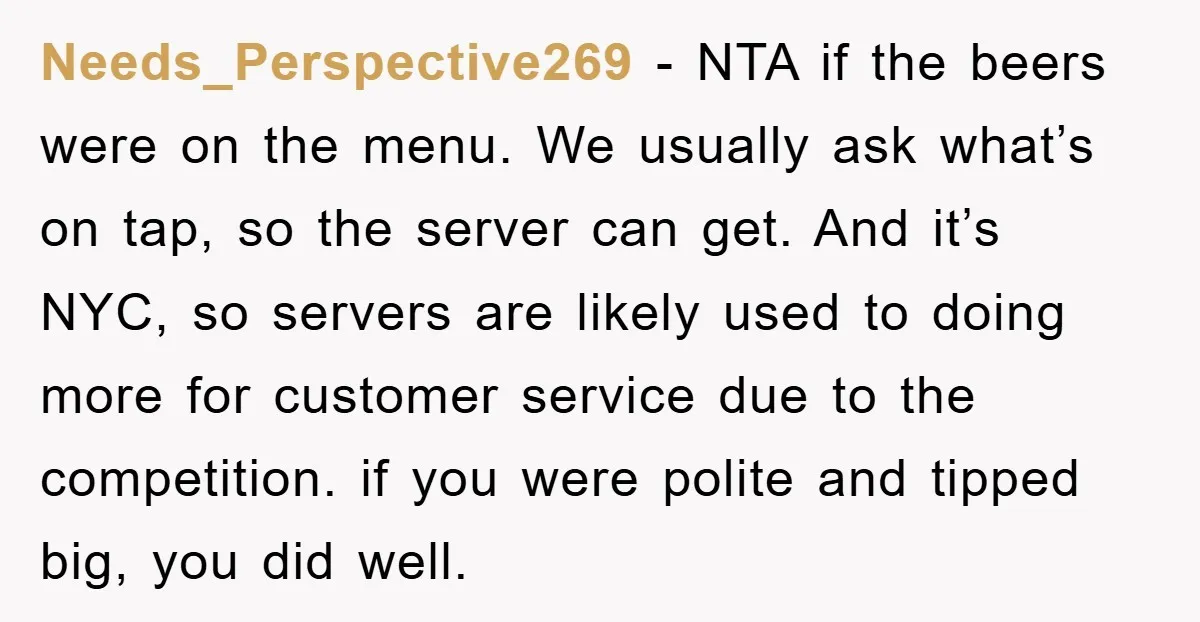 Needs_Perspective269 − NTA if the beers were on the menu. We usually ask what’s on tap, so the server can get. And it’s NYC, so servers are likely used to...