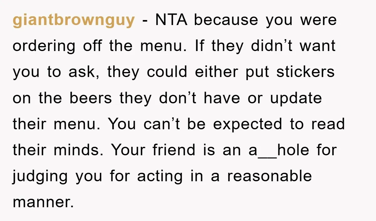 giantbrownguy − NTA because you were ordering off the menu. If they didn’t want you to ask, they could either put stickers on the beers they don’t have or update...