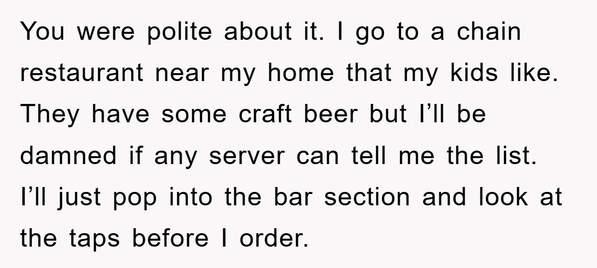 You were polite about it. I go to a chain restaurant near my home that my kids like. They have some craft beer but I’ll be damned if any server...