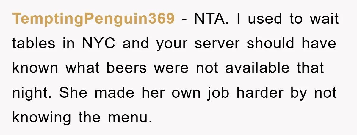 TemptingPenguin369 − NTA. I used to wait tables in NYC and your server should have known what beers were not available that night. She made her own job harder by...
