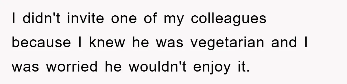 I didn't invite one of my colleagues because I knew he was vegetarian and I was worried he wouldn't enjoy it.