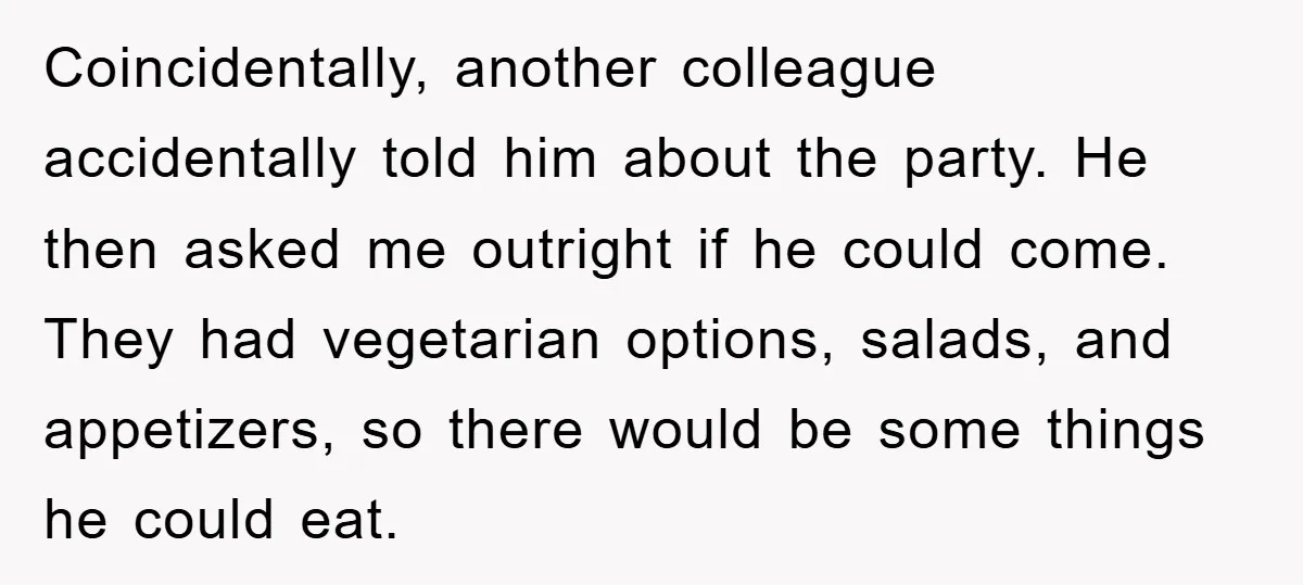 Coincidentally, another colleague accidentally told him about the party. He then asked me outright if he could come. They had vegetarian options, salads, and appetizers, so there would be some...