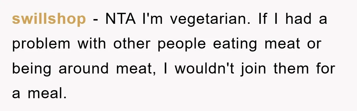 swillshop − NTA I'm vegetarian. If I had a problem with other people eating meat or being around meat, I wouldn't join them for a meal.