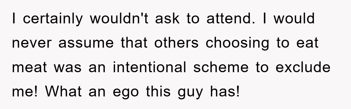 I certainly wouldn't ask to attend. I would never assume that others choosing to eat meat was an intentional scheme to exclude me! What an ego this guy has!