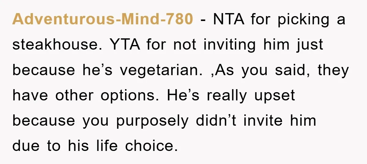 Adventurous-Mind-780 − NTA for picking a steakhouse. YTA for not inviting him just because he’s vegetarian. ,As you said, they have other options. He’s really upset because you purposely didn’t...