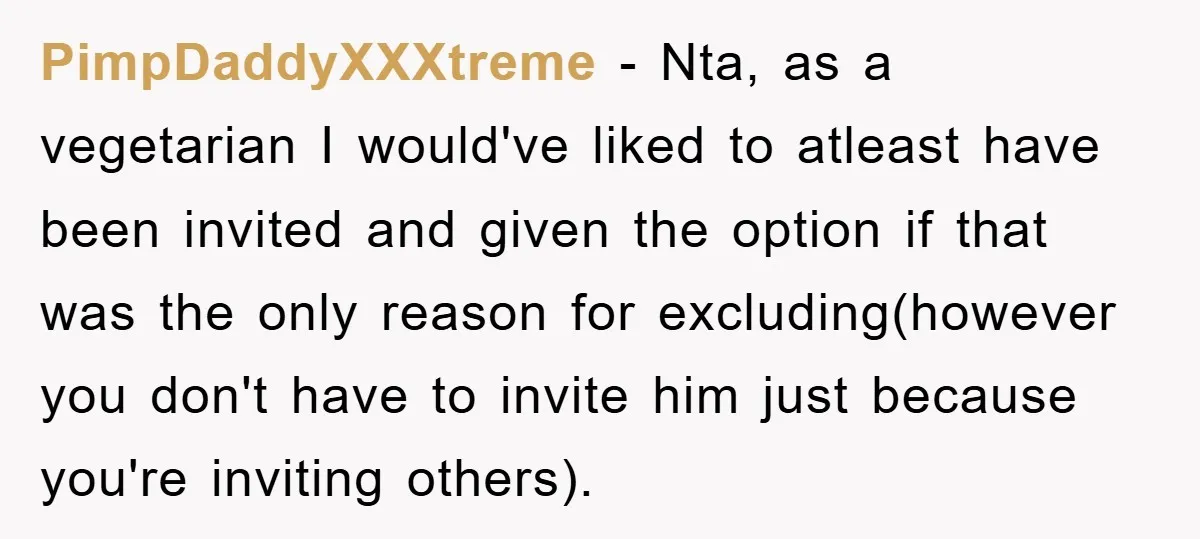 PimpDaddyXXXtreme − Nta, as a vegetarian I would've liked to atleast have been invited and given the option if that was the only reason for excluding(however you don't have to...