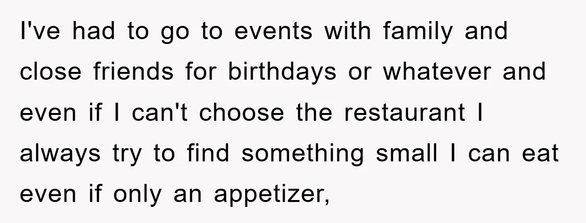 I've had to go to events with family and close friends for birthdays or whatever and even if I can't choose the restaurant I always try to find something small...
