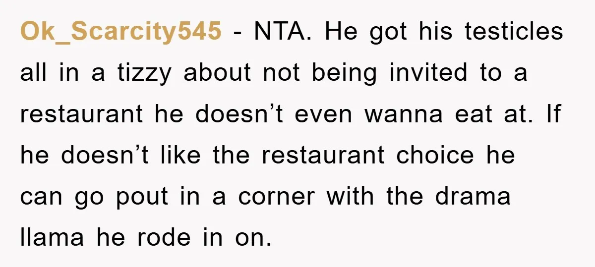 Ok_Scarcity545 − NTA. He got his testicles all in a tizzy about not being invited to a restaurant he doesn’t even wanna eat at. If he doesn’t like the restaurant...