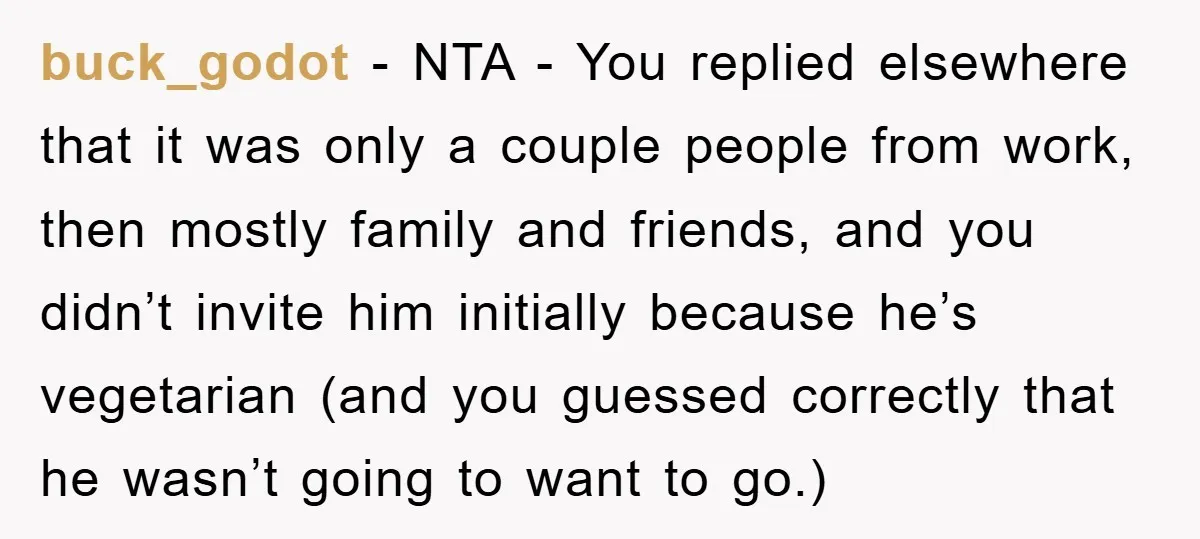 buck_godot − NTA - You replied elsewhere that it was only a couple people from work, then mostly family and friends, and you didn’t invite him initially because he’s vegetarian...
