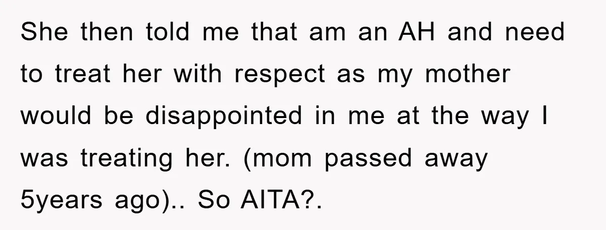She then told me that am an AH and need to treat her with respect as my mother would be disappointed in me at the way I was treating her....