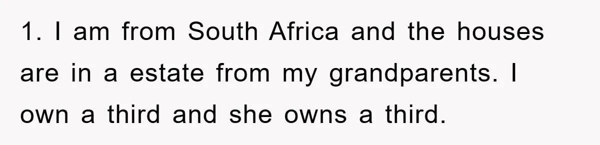 1. I am from South Africa and the houses are in a estate from my grandparents. I own a third and she owns a third.