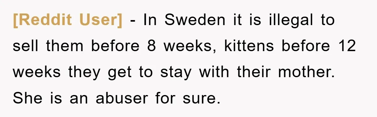 [Reddit User] − In Sweden it is illegal to sell them before 8 weeks, kittens before 12 weeks they get to stay with their mother. She is an abuser for...