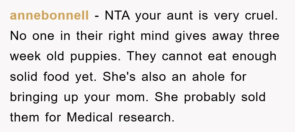 annebonnell − NTA your aunt is very cruel. No one in their right mind gives away three week old puppies. They cannot eat enough solid food yet. She's also an...