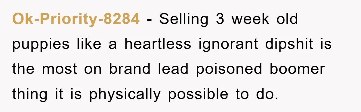 Ok-Priority-8284 − Selling 3 week old puppies like a heartless ignorant dipshit is the most on brand lead poisoned boomer thing it is physically possible to do.