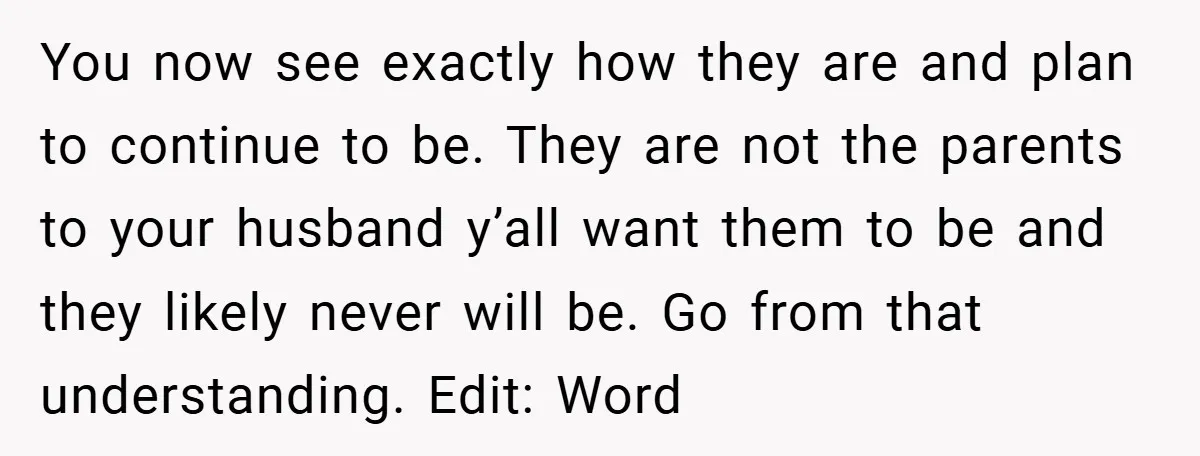 You now see exactly how they are and plan to continue to be. They are not the parents to your husband y’all want them to be and they likely never...