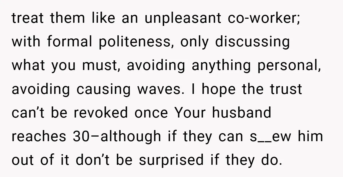 treat them like an unpleasant co-worker; with formal politeness, only discussing what you must, avoiding anything personal, avoiding causing waves. I hope the trust can’t be revoked once Your husband...