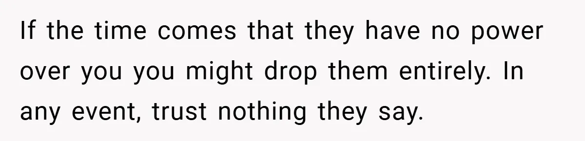 If the time comes that they have no power over you you might drop them entirely. In any event, trust nothing they say.