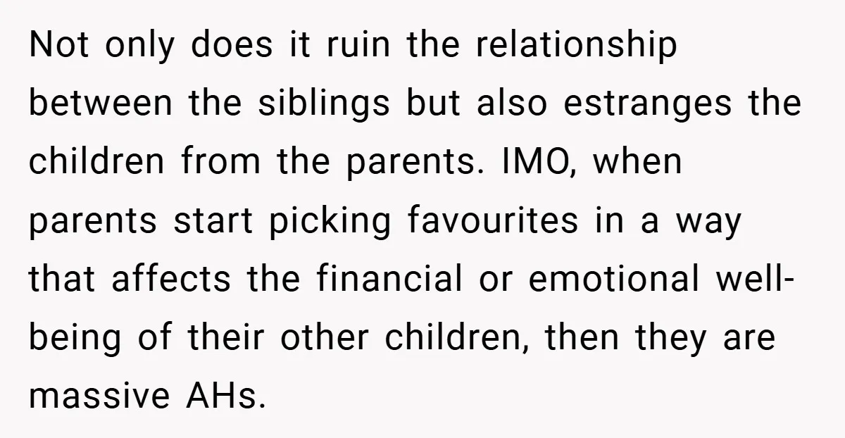 Not only does it ruin the relationship between the siblings but also estranges the children from the parents. IMO, when parents start picking favourites in a way that affects the...