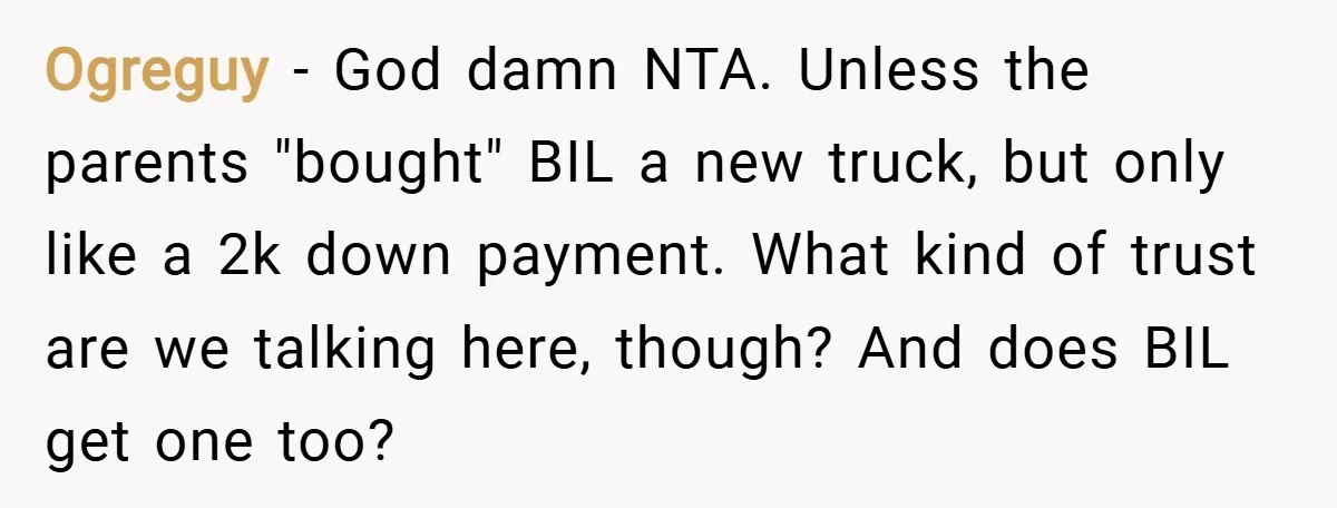 Ogreguy − God damn NTA. Unless the parents "bought" BIL a new truck, but only like a 2k down payment. What kind of trust are we talking here, though? And...