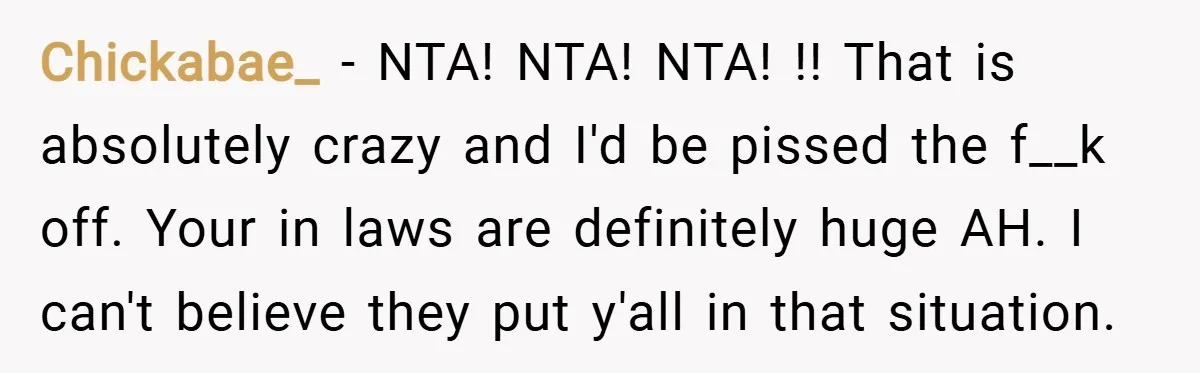 Chickabae_ − NTA! NTA! NTA! !! That is absolutely crazy and I'd be pissed the f__k off. Your in laws are definitely huge AH. I can't believe they put y'all...