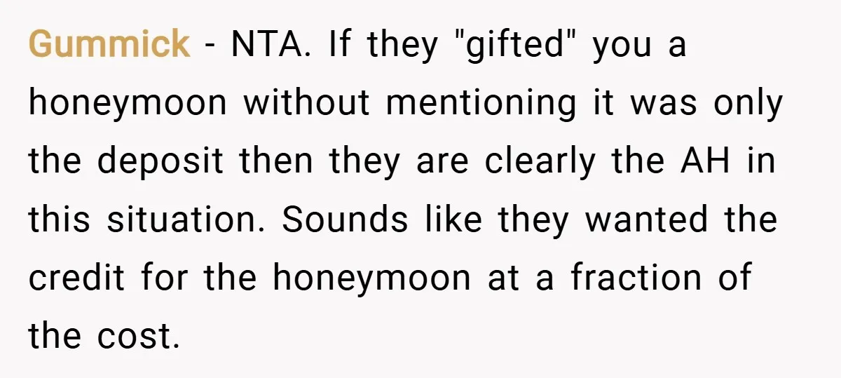 Gummick − NTA. If they "gifted" you a honeymoon without mentioning it was only the deposit then they are clearly the AH in this situation. Sounds like they wanted the...